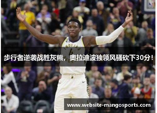 步行者逆袭战胜灰熊，奥拉迪波独领风骚砍下30分！