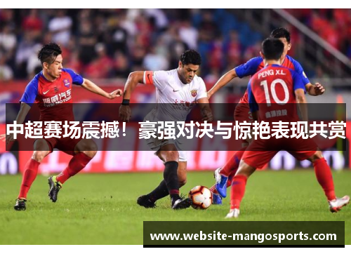 中超赛场震撼！豪强对决与惊艳表现共赏