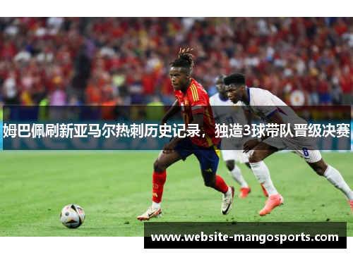 姆巴佩刷新亚马尔热刺历史记录，独造3球带队晋级决赛