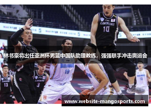 林书豪将出任亚洲杯男篮中国队助理教练，强强联手冲击奥运会