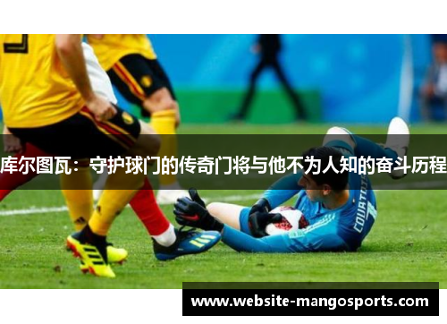 库尔图瓦：守护球门的传奇门将与他不为人知的奋斗历程
