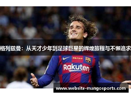 格列兹曼：从天才少年到足球巨星的辉煌旅程与不懈追求
