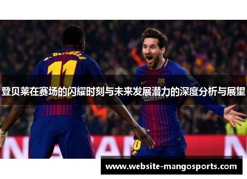 登贝莱在赛场的闪耀时刻与未来发展潜力的深度分析与展望