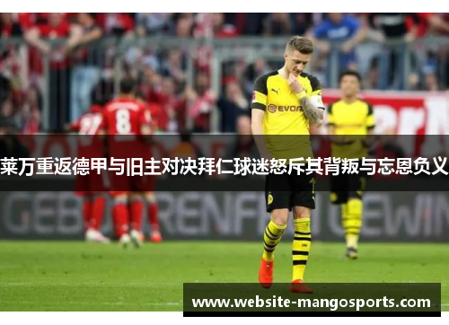 莱万重返德甲与旧主对决拜仁球迷怒斥其背叛与忘恩负义