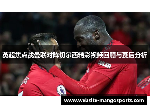 英超焦点战曼联对阵切尔西精彩视频回顾与赛后分析