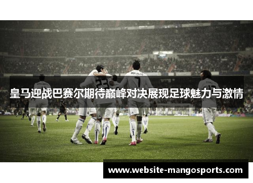 皇马迎战巴赛尔期待巅峰对决展现足球魅力与激情